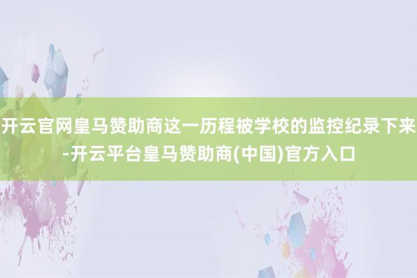 开云官网皇马赞助商这一历程被学校的监控纪录下来-开云平台皇马赞助商(中国)官方入口