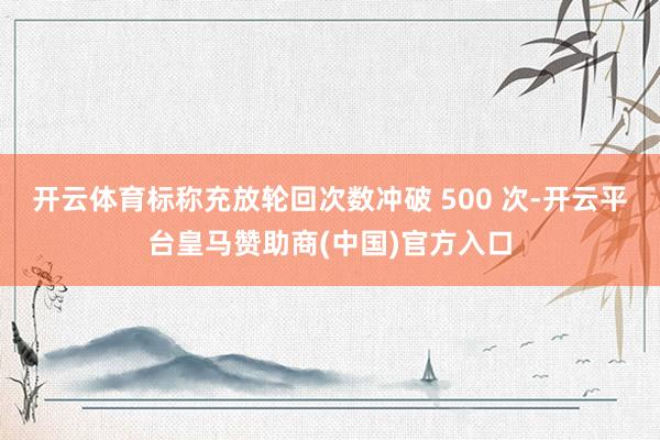 开云体育标称充放轮回次数冲破 500 次-开云平台皇马赞助商(中国)官方入口