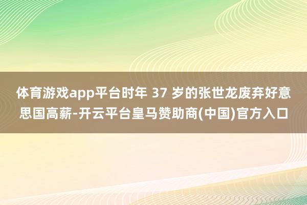 体育游戏app平台时年 37 岁的张世龙废弃好意思国高薪-开云平台皇马赞助商(中国)官方入口