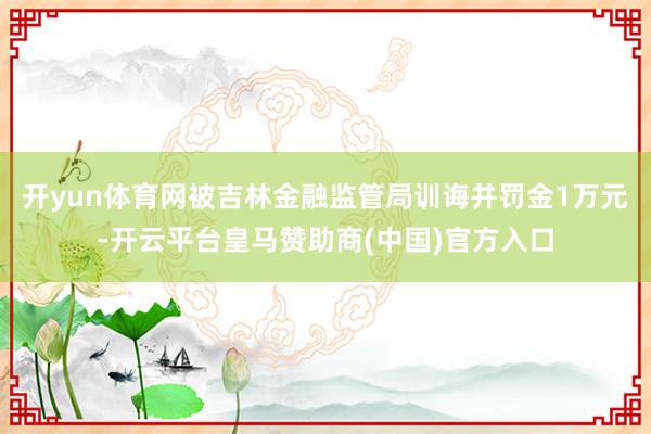 开yun体育网被吉林金融监管局训诲并罚金1万元-开云平台皇马赞助商(中国)官方入口