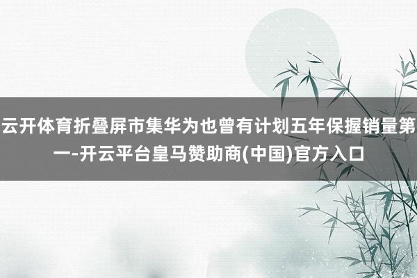 云开体育折叠屏市集华为也曾有计划五年保握销量第一-开云平台皇马赞助商(中国)官方入口