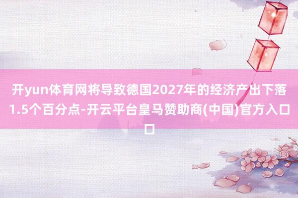 开yun体育网将导致德国2027年的经济产出下落1.5个百分点-开云平台皇马赞助商(中国)官方入口