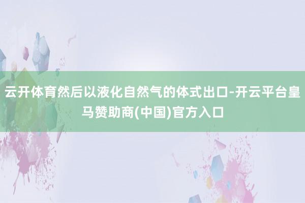 云开体育然后以液化自然气的体式出口-开云平台皇马赞助商(中国)官方入口