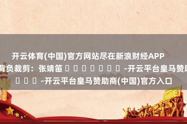 开云体育(中国)官方网站尽在新浪财经APP            						背负裁剪：张靖笛 							-开云平台皇马赞助商(中国)官方入口