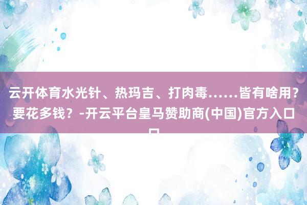 云开体育水光针、热玛吉、打肉毒……皆有啥用？要花多钱？-开云平台皇马赞助商(中国)官方入口