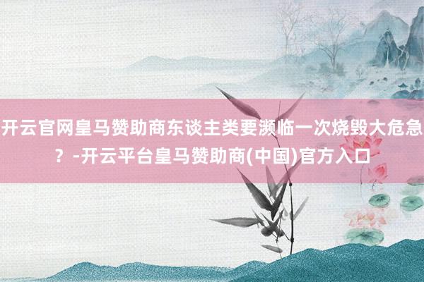 开云官网皇马赞助商东谈主类要濒临一次烧毁大危急？-开云平台皇马赞助商(中国)官方入口