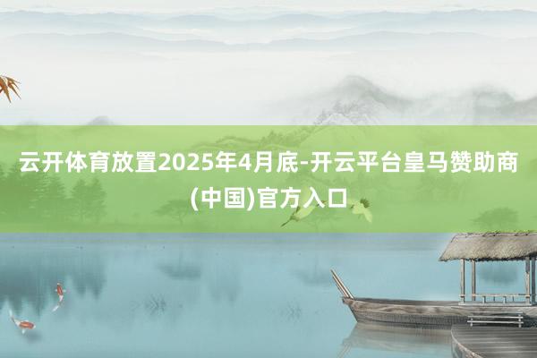 云开体育放置2025年4月底-开云平台皇马赞助商(中国)官方入口