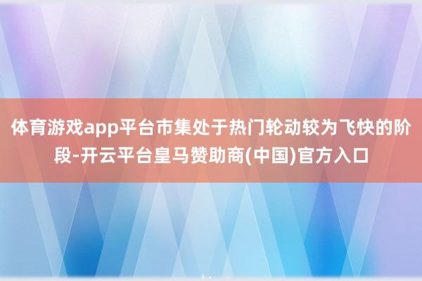 体育游戏app平台市集处于热门轮动较为飞快的阶段-开云平台皇马赞助商(中国)官方入口