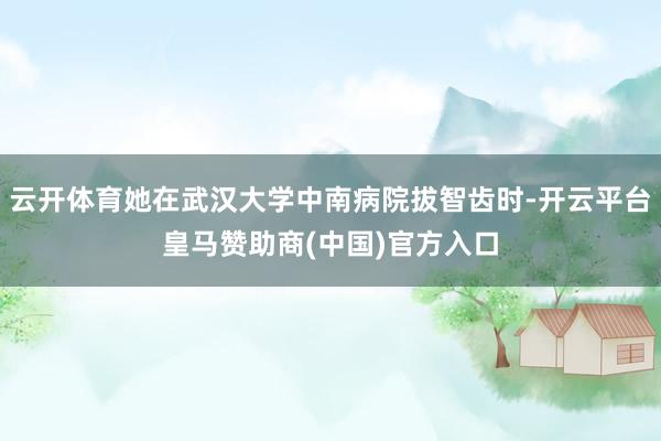 云开体育她在武汉大学中南病院拔智齿时-开云平台皇马赞助商(中国)官方入口