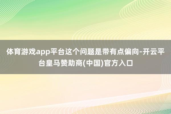 体育游戏app平台这个问题是带有点偏向-开云平台皇马赞助商(中国)官方入口