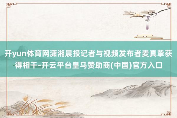 开yun体育网潇湘晨报记者与视频发布者麦真挚获得相干-开云平台皇马赞助商(中国)官方入口