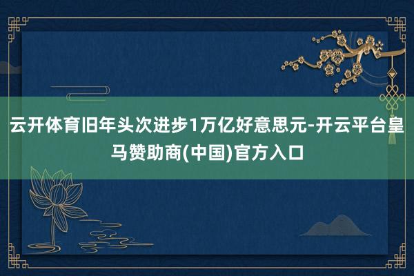 云开体育旧年头次进步1万亿好意思元-开云平台皇马赞助商(中国)官方入口