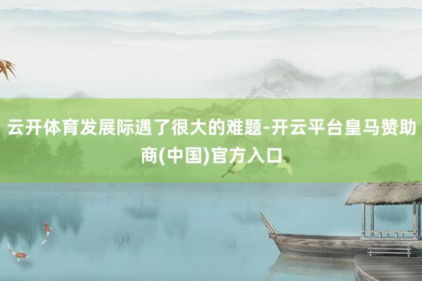 云开体育发展际遇了很大的难题-开云平台皇马赞助商(中国)官方入口